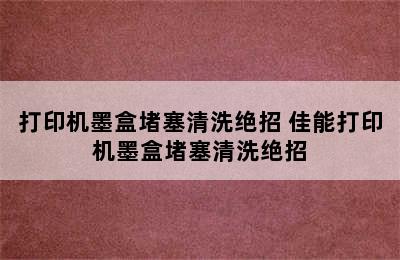 打印机墨盒堵塞清洗绝招 佳能打印机墨盒堵塞清洗绝招